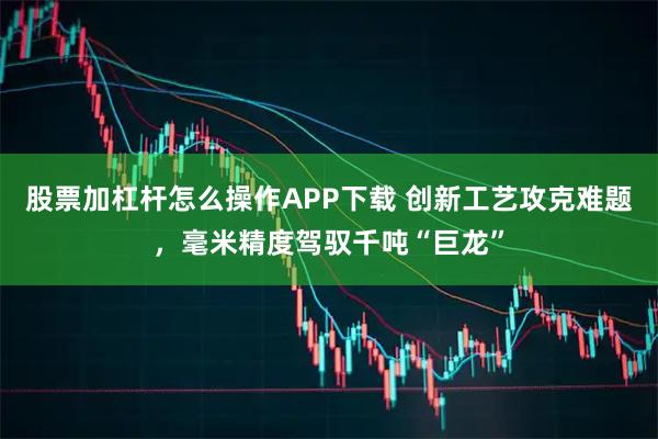 股票加杠杆怎么操作APP下载 创新工艺攻克难题，毫米精度驾驭千吨“巨龙”