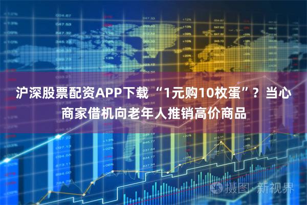 沪深股票配资APP下载 “1元购10枚蛋”？当心商家借机向老年人推销高价商品