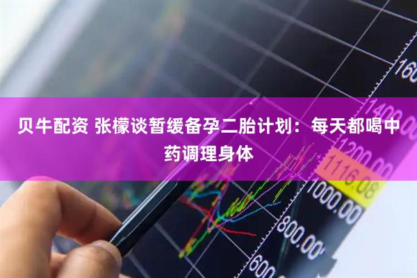 贝牛配资 张檬谈暂缓备孕二胎计划：每天都喝中药调理身体