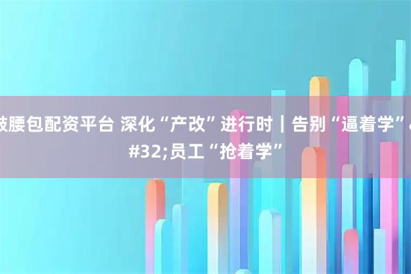 鼓腰包配资平台 深化“产改”进行时｜告别“逼着学”&#32;员工“抢着学”