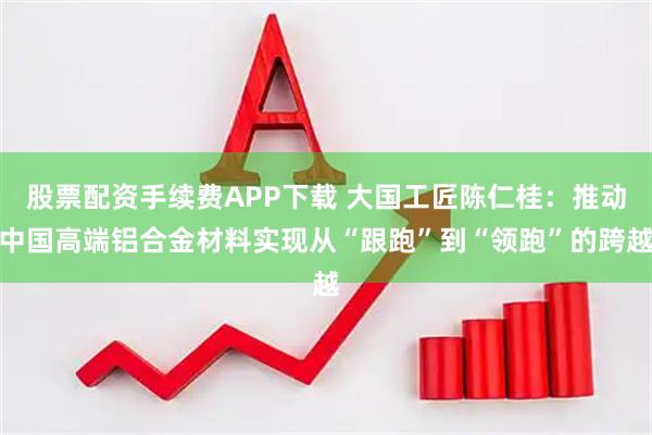 股票配资手续费APP下载 大国工匠陈仁桂：推动中国高端铝合金材料实现从“跟跑”到“领跑”的跨越