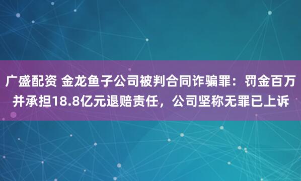 广盛配资 金龙鱼子公司被判合同诈骗罪：罚金百万并承担18.8亿元退赔责任，公司坚称无罪已上诉
