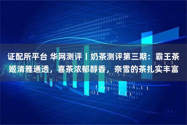 证配所平台 华网测评丨奶茶测评第三期：霸王茶姬清雅通透，喜茶浓郁醇香，奈雪的茶扎实丰富