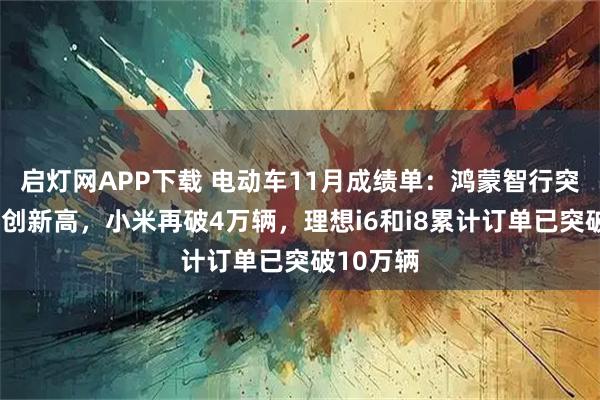 启灯网APP下载 电动车11月成绩单：鸿蒙智行突破8万辆创新高，小米再破4万辆，理想i6和i8累计订单已突破10万辆