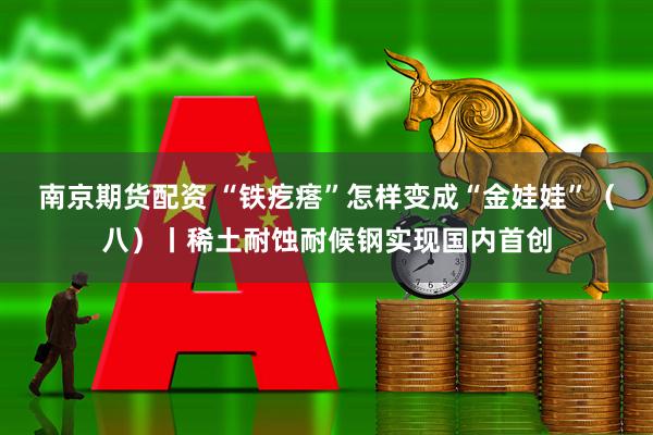 南京期货配资 “铁疙瘩”怎样变成“金娃娃”（八）丨稀土耐蚀耐候钢实现国内首创