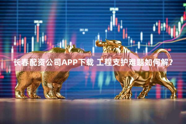 长春配资公司APP下载 工程支护难题如何解？
