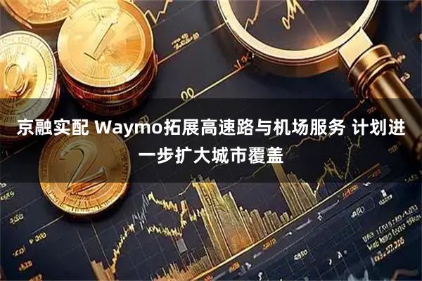 京融实配 Waymo拓展高速路与机场服务 计划进一步扩大城市覆盖