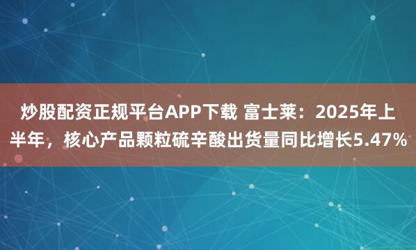 炒股配资正规平台APP下载 富士莱：2025年上半年，核心产品颗粒硫辛酸出货量同比增长5.47%