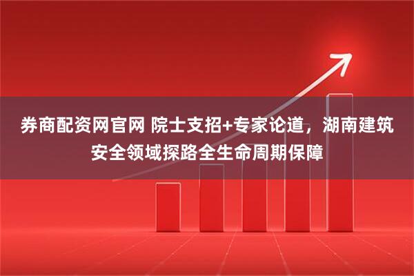 券商配资网官网 院士支招+专家论道，湖南建筑安全领域探路全生命周期保障