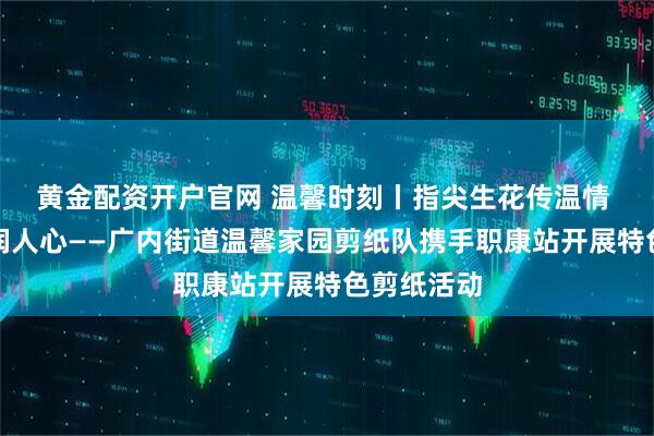 黄金配资开户官网 温馨时刻丨指尖生花传温情 匠心剪纸润人心——广内街道温馨家园剪纸队携手职康站开展特色剪纸活动