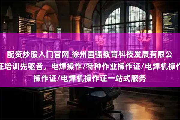 配资炒股入门官网 徐州国强教育科技发展有限公司：电焊操作证培训先驱者，电焊操作/特种作业操作证/电焊机操作证一站式服务
