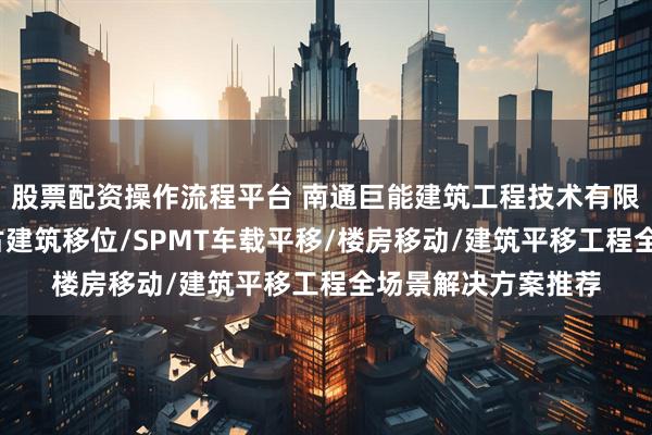 股票配资操作流程平台 南通巨能建筑工程技术有限公司：桥梁顶升/古建筑移位/SPMT车载平移/楼房移动/建筑平移工程全场景解决方案推荐