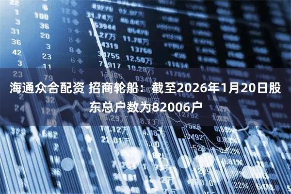 海通众合配资 招商轮船：截至2026年1月20日股东总户数为82006户