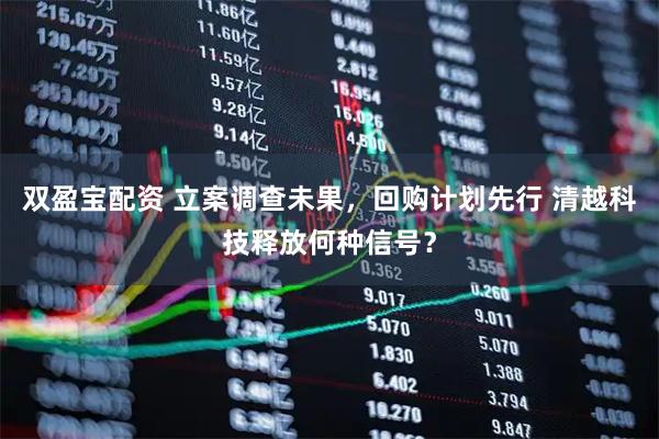 双盈宝配资 立案调查未果,回购计划先行 清越科技释放何种信号?