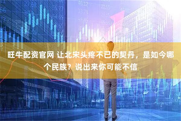 旺牛配资官网 让北宋头疼不已的契丹，是如今哪个民族？说出来你可能不信