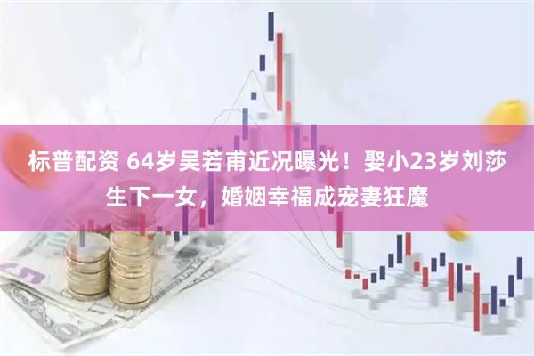 标普配资 64岁吴若甫近况曝光!娶小23岁刘莎生下一女,婚姻幸福成宠妻狂魔