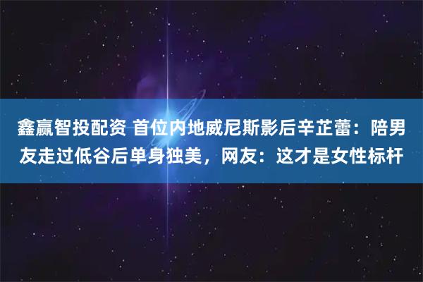 鑫赢智投配资 首位内地威尼斯影后辛芷蕾：陪男友走过低谷后单身独美，网友：这才是女性标杆